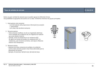 Tipos de señales de entrada                                                                          01.06.2010



Existe una gran cantidad de sensores que se pueden agrupar de diferentes formas.
Una posibilidad es agruparlos de acuerdo con su clase. Tendríamos entonces tres grupos principales:


   1. Interruptores como sensores:
        - Los interruptores sólo proporcionan información de conexión
          o desconexión
        - es la clase más sencilla de sensores

   2. Sensores pasivos:
      - Estos sensores modifican una de sus magnitudes eléctricas
        como resultado de la influencia de una magnitud de medición
        que actúa desde el exterior
      - Ejemplo, sensor de temperatura con resistencia NTC
        Se aplica una tensión de prueba a la resistencia NTC. La
        resistencia, y por lo tanto la corriente, varía bajo la influencia
        exterior de la temperatura

   3. Sensores activos:
      - Además de la línea conductora de señales a la unidad de
        control, estos sensores poseen otras líneas adicionales para la
        alimentación de tensión
      - Ejemplo, el transmisor Hall del motor del arbol de levas




06/10   Vehículos Industriales Ligeros • Interconexión y redes CAN
        Tipos de señales de entrada                                                                           10
 