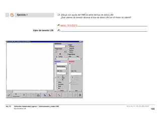 Ejercicio 1                                               ¡Dibuje con ayuda del HMS la señal del bus de datos LIN!
                                                                     ¿Qué valores de tensión alcanza el bus de datos LIN con el motor en ralentí?


                                                                     aprox. 14 V/0,2 V

                                Valor de tensión LIN




06/10   Vehículos Industriales Ligeros • Interconexión y redes CAN                                                                          00_Ar_LT32_1511_7457_V01_NTB3_27.06.07

        Bus de datos LIN                                                                                                                                                             100
 