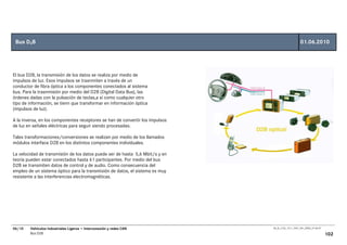 Bus D2B                                                                                            01.06.2010




El bus D2B, la transmisión de los datos se realiza por medio de
impulsos de luz. Esos impulsos se trasnmiten a través de un
conductor de fibra óptica a los componentes conectados al sistema
bus. Para la trasnmisión por medio del D2B (Digital Data Bus), las
órdenes dadas con la pulsación de teclas,a sí como cualquier otro
tipo de información, se tienn que transformar en información óptica
(impulsos de luz).

A la inversa, en los componentes receptores se han de convertir los impulsos
de luz en señales eléctricas para seguir siendo procesadas.

Tales transformaciones/conversiones se realizan por medio de los llamados
módulos interface D2B en los distintos componentes individuales.

La velocidad de transmisión de los datos puede ser de hasta 5,6 Mbit/s y en
teoría pueden estar conectados hasta 61 participantes. Por medio del bus
D2B se transmiten datos de control y de audio. Como consecuencia del
empleo de un sistema óptico para la transmisión de datos, el sistema es muy
resistente a las interferencias electromagnéticas.




06/10   Vehículos Industriales Ligeros • Interconexión y redes CAN             00_Ar_LT32_1511_7457_V01_NTB3_27.06.07

        Bus D2B                                                                                                         102
 