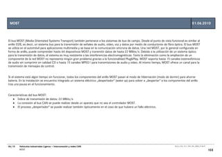 MOST                                                                                                                                                   01.06.2010



El bus MOST (Media Orientated Systems Transport) también pertenece a los sistemas de bus de campo. Desde el punto de vista funcional es similar al
anillo D2B, es decir, un sistema bus para la transmisión de señales de audio, video, voz y datos por medio de conductores de fibra óptica. El bus MOST
se utiliza en el automóvil para aplicaciones multimedia y se basa en la comunicación síncrona de datos. Una red MOST, por lo general configurada en
forma de anillo, puede comprender hasta 64 dispositivos MOST y transmitir datos de hasta 22 MBits/s. Debido a la utilización de un sistema óptico
para la transmisión de datos, el sistema es muy resistente a las interferencias electromagnéticas. Tanto la eliminación como la ampliación de un
componente de la red MOST no representa ningún gran problema gracias a la funcionalidad Plug&Play. MOST soporta hasta 15 canales estereofónicos
de audio sin comprimir en calidad CD o hasta 15 canales MPEG1 para transmisiones de audio y video. Al mismo tiempo, MOST ofrece un canal para la
transmisión de mensajes de control.


Si el sistema está algún tiempo sin funcionar, todos los componentes del anillo MOST pasan al modo de hibernación (modo de dormir) para ahorrar
batería. En la instalación se encuentra integrado un sistema eléctrico „despertador“ (wake up) para volver a „despertar“ a los componentes del anillo
tras una pausa en el funcionamiento.


Características del bus MOST:
   • Índice de transmisión de datos: 22 MBits/s
   • La conexión al bus CAN se puede realizar desde un aparato que no sea el controlador MOST.
   • El proceso „despertador“ se puede realizar también ópticamente en el caso de que hubiera un fallo eléctrico.




06/10   Vehículos Industriales Ligeros • Interconexión y redes CAN                                                                 00_Ar_LT32_1511_7457_V01_NTB3_27.06.07

        MOST                                                                                                                                                                103
 