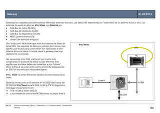 Gateway                                                                                                                                      01.06.2010


Gateways son utilizadas para interconectar diferentes sistemas de buses. Los datos más importantes son "traducidos" de un sistema de bus a otro. Los
sistemas de buses de datos en VITO/VIANO y en SPRINTER son:
• CAN-Bus de motor (M-CAN)
• CAN-Bus de habitáculo (I-CAN)
• CAN-Bus de diagnóstico (D-CAN)
• MOST (anteriormente D2B)
• Línea K (en vehículos antiguos)
Una "traducción" fácil tiene lugar entre los sistemas de buses de
                                                                                           VITO/VIANO
datos CAN. Los paquetes de datos son siempre los mismos, esto
                                                                                                                                        D2B
significa que los bits tal y como vienen son conducidos al otro
sistema de bus de datos. En estos casos la gateway crea muy
rápidamente conexiones.
                                                                                                                                         HU
Las conexiones entre CAN y la línea K son mucho más
complicadas. El protocolo de datos es aquí diferente. Esto
significa que los datos deben ser traducidos a otro "Idioma".
Cómo la línea K es ya tan lenta, prácticamente ha desaparecido
en 2007 en los vehículos industriales ligeros.

VITO y VIANO ha tenido diferentes estados de interconexiones de
redes:
                                                                                                        Línea K
Desde la introducción en el mercado en el 2003 hasta cerca del                                                                                I-CAN
04.2006 la VITO/VIANO tenía M-CAN, I-CAN y D2B. El diagnóstico
tenía lugar mediante la línea K:
 • D2B e I-CAN a través del EZS
 • Las unidades de control del M-CAN tienen su propia línea K.
                                                                                                                         M-CAN




06/10   Vehículos Industriales Ligeros <> Telemática <<>> Formación básica - Fundamentos
        Gateway                                                                                                                                        106
 
