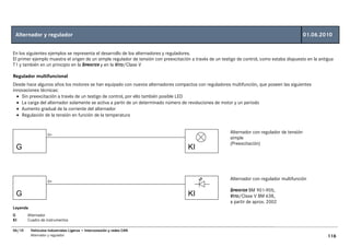 Alternador y regulador                                                                                                                          01.06.2010


En los siguientes ejemplos se representa el desarrollo de los alternadores y reguladores.
El primer ejemplo muestra el origen de un simple regulador de tensión con preexcitación a través de un testigo de control, como estaba dispuesto en la antigua
T1 y también en un principio en la SPRINTER y en la VITO/Clase V

Regulador multifuncional
Desde hace algunos años los motores se han equipado con nuevos alternadores compactos con reguladores multifunción, que poseen las siguientes
innovaciones técnicas:
  • Sin preexcitación a través de un testigo de control, por ello también posible LED
  • La carga del alternador solamente se activa a partir de un determinado número de revoluciones de motor y un periodo
  • Aumento gradual de la corriente del alternador
  • Regulación de la tensión en función de la temperatura


                    D+
                                                                                                           Alternador con regulador de tensión
                                                                                                           simple
                                                                                                           (Preexcitación)
 G                                                                                    KI



                    D+
                                                                                                           Alternador con regulador multifunción

                                                                                                           SPRINTER BM 901-905,
 G                                                                                    KI                   VITO/Clase V BM 638,
                                                                                                           a partir de aprox. 2002
Leyenda
G       Alternador
KI      Cuadro de instrumentos

06/10     Vehículos Industriales Ligeros • Interconexión y redes CAN
          Alternador y regulador                                                                                                                           116
 