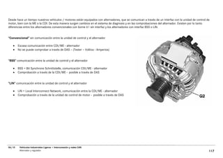 Desde hace un tiempo nuestros vehículos / motores están equipados con alternadores, que se comunican a través de un interfaz con la unidad de control de
motor, bien con la ME o la CDI. De esta manera surgen cambios en el sistema de diagnosis y en las comprobaciones del alternador. Existen por lo tanto
diferencias entre los alternadores convencionales con borne 61 sin interfaz y los alternadores con interfaz BSS o LIN.


“Convencional” sin comunicación entre la unidad de control y el alternador

   •    Escasa comunicación entre CDI/ME - alternador
   •    No se puede comprobar a través de DAS – (Tester – Voltios - Amperios)


“BSS” comunicación entre la unidad de control y el alternador

   •    BSS = Bit Synchrone Schnittstelle, comunicación CDI/ME - alternador
   •    Comprobación a través de la CDI/ME - posible a través de DAS


“LIN” comunicación entre la unidad de control y el alternador

   •    LIN = Local Interconnect Network, comunicación entre la CDI/ME - alternador
   •    Comprobación a través de la unidad de control de motor - posible a través de DAS




06/10    Vehículos Industriales Ligeros • Interconexión y redes CAN
         Alternador y regulador                                                                                                                        117
 