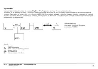 Regulador BSS
Esta variante se instala solamente en los modelos VITO/VIANO BM 639 equipados con motor Diesel y cambio automático.
La conexión D+ del alternador se realiza a través de un interfaz sincronizado de bit (BSS), es decir, un interfaz bidireccional que une la unidad de control de
motor con el alternador. Así se transmiten en una dirección (G-CDI-SAM-KI) mensajes de fallos y de estado. Por otra parte se pueden enviar datos de la unidad
de control de motor al alternador, por ejemplo, el comando „Reducir potencia del alternador“, cuando disminuye el número de revoluciones en ralentí porque la
carga del motor es demasiado alta.



                                                                          I-CAN                            VITO/VIANO BM 639
                         BSS
                                                                                                           sólo OM646 con cambio automático
                                                                                                           (hasta aprox. 11.2006)
 G                  DF
                                    CDI                          SAM                   KI




                         PTC

Leyenda
G       Alternador
KI      Cuadro de instrumentos
SAM     Módulo de detección de señales y activación
PTC     Calefactor eléctrico
I-CAN   Bus CAN habitáculo
CDI     Unidad de control de motor Diesel




06/10     Vehículos Industriales Ligeros • Interconexión y redes CAN
          Alternador y regulador                                                                                                                            119
 