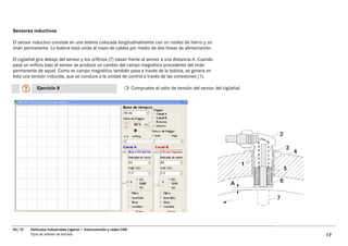Sensores inductivos

El sensor inductivo consiste en una bobina colocada longitudinalmente con un núcleo de hierro y un
imán permanente. La bobina está unida al mazo de cables por medio de dos líneas de alimentación.

El cigüeñal gira debajo del sensor y los orificios (7) pasan frente al sensor a una distancia A. Cuando
pasa un orificio bajo el sensor se produce un cambio del campo magnético procedente del imán
permanente de aquel. Como es campo magnético también pasa a través de la bobina, se genera en
ésta una tensión inducida, que se conduce a la unidad de control a través de las conexiones (1).

            Ejercicio 8                                               Compruebe el valor de tensión del sensor del cigüeñal.




06/10    Vehículos Industriales Ligeros • Interconexión y redes CAN
         Tipos de señales de entrada                                                                                           17
 