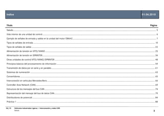 Indice                                                                                                                                                                                                                       01.06.2010


Título                                                                                                                                                                                                                                     Página

Saludo................................................................................................................................................................................................................................................ 5
Vida interior de una unidad de control............................................................................................................................................................................................... 6
Ejemplo de señales de entrada y salida en la unidad del motor OM642............................................................................................................................................ 7
Tipos de señales de entrada ............................................................................................................................................................................................................ 10
Tipos de señales de salida ............................................................................................................................................................................................................... 22
Alimentación de tensión en VITO/VIANO ........................................................................................................................................................................................ 25
Alimentación de tensión en SPRINTER............................................................................................................................................................................................. 34
Otras unidades de control VITO/VIANO/SPRINTER ........................................................................................................................................................................ 48
Principios básicos del procesamiento de información ..................................................................................................................................................................... 59
Transmisión de datos por en serie y en paralelo.............................................................................................................................................................................. 61
Sistemas de numeración ................................................................................................................................................................................................................. 63
Convertidores .................................................................................................................................................................................................................................. 65
Interconexión en vehículos Mercedes-Benz ..................................................................................................................................................................................... 66
Controller Area Network (CAN)........................................................................................................................................................................................................ 69
Estructura de los mensajes del bus CAN ......................................................................................................................................................................................... 74
Representación del mensaje del bus de datos CAN......................................................................................................................................................................... 79
Distribuidores de potencial .............................................................................................................................................................................................................. 84
Práctica 1 ........................................................................................................................................................................................................................................ 88

06/10       Vehículos Industriales Ligeros • Interconexión y redes CAN
            Saludo                                                                                                                                                                                                                              3
 