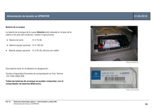Alimentación de tensión en SPRINTER                                               01.06.2010



Batería de arranque

La batería de arranque de la nueva SPRINTER está colocada en el piso de la
cabina a los pies del conductor. Existen 3 ejecuciones:

    • Batería de serie             12 V 74 Ah

    • Batería equipo opcional 12 V 100 Ah

•     Batería equipo opcional 12 V 95 Ah, técnica con vellón




                                                                             GT54_10_0109_C71



Esta batería tiene en el adhesivo la designación:

Tensión/Capacidad/Corriente de comprobación en frío/ Norma
12V 74Ah 680A (EN)

Todas las baterías de arranque se pueden comprobar con el
comprobador de baterías Midtronics.

                                                                             GT54_10_0110_C74




06/10      Vehículos Industriales Ligeros • Interconexión y redes CAN
           Alimentación de tensión en SPRINTER                                                  34
 