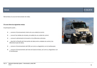 Saludo                                                                                          01.06.2010



Bienvenidos al curso de interconexión de redes.




El curso tiene las siguientes metas:

El participante podrá …


        • … conocer el funcionamiento interno de una unidad de control.
        • … conocer las señales de entrada y de salida de una unidad de control.
        • … conocer la alimentación de tensión en los diferentes vehículos.
        • … describir la filosofía del intercambio de datos entre unidades de control y los
           diferentes buses de datos.
                                                                                                  GT00_00_0534_C71
        • … conocer el funcionamiento del CAN, así como su diagnóstico con el osciloscopio.

        • … conocer el funcionamiento del resto de buses de datos, así como su diagnóstico con
           el osciloscopio.




06/10     Vehículos Industriales Ligeros • Interconexión y redes CAN
          Saludo                                                                                             5
 