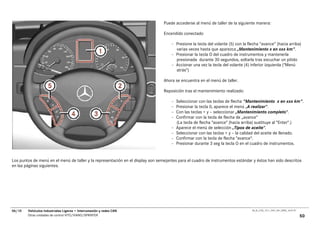 Puede accederse al menú de taller de la siguiente manera:

                                                                                 Encendido conectado

                                                                                     – Presione la tecla del volante (5) con la flecha “avance” (hacia arriba)
                                                                                       varias veces hasta que aparezca „Mantenimiento x en xxx km".
                                                                                     – Presionar la tecla O del cuadro de instrumentos y mantenerla
                                                                                       presionada durante 30 segundos, soltarla tras escuchar un pitido
                                                                                     – Accionar una vez la tecla del volante (4) inferior izquierda ("Menú
                                                                                       atrás")

                                                                                 Ahora se encuentra en el menú de taller.

                                                                                 Reposición tras el mantenimiento realizado:

                                                                                     –   Seleccionar con las teclas de flecha "Mantenimiento x en xxx km".
                                                                                     –   Presionar la tecla 0, aparece el menú „A realizar“.
                                                                                     –   Con las teclas + y – seleccionar „Mantenimiento completo“.
                                                                                     –   Confirmar con la tecla de flecha de „avance“
                                                                                         (La tecla de flecha "avance" (hacia arriba) sustituye al "Enter".)
                                                                                     –   Aparece el menú de selección „Tipos de aceite“.
                                                                                     –   Seleccionar con las teclas + y – la calidad del aceite de llenado.
                                                                                     –   Confirmar con la tecla de flecha "avance".
                                                                                     –   Presionar durante 3 seg la tecla O en el cuadro de instrumentos.


Los puntos de menú en el menú de taller y la representación en el display son semejantes para el cuadro de instrumentos estándar y éstos han sido descritos
en las páginas siguientes.




06/10   Vehículos Industriales Ligeros • Interconexión y redes CAN                                                                00_Ar_LT25_1511_7457_V01_NTB3_16.07.07

        Otras unidades de control VITO/VIANO/SPRINTER                                                                                                                      50
 