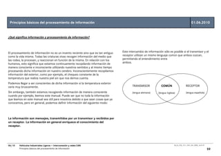 Principios básicos del procesamiento de información                                                                                                01.06.2010


¿Qué significa información y procesamiento de información?



El procesamiento de información no es un invento reciente sino que es tan antiguo   Este intercambio de información sólo es posible si el transmisor y el
como la vida misma. Todas las criaturas vivas recogen información del medio que     receptor utilizan un mismo lenguaje común que ambos cozcan,
las rodea, la procesan, y reaccionan en función de la misma. En relación con los    permitiendo el entendimiento entre
humanos, esto significa que estamos continuamente recopilando información de        ambos.
manera consciente e inconsciente utilizando nuestros sentidos y al mismo tiempo
procesando dicha información en nuestro cerebro. Inconscientemente recopilamos
información del exterior, como por ejemplo, el chequeo constante de la
temperatura que realiza nuestra piel sin que nos demos cuenta.
Podemos llegar a ser conscientes de dicha información si la temperatura exterior
varía muy bruscamente.                                                                     TRANSMISOR              COMÚN                     RECEPTOR
Sin embargo, también estamos recogiendo información de manera consciente                   (lengua alemana)     (lengua inglesa)             (lengua española)
cuando por ejemplo, leemos este manual. Puede ser que no toda la información
que leamos en este manual sea útil para nosotros debido a que sean cosas que ya
conocemos, pero en general, podemos definir información del siguiente modo:



La información son mensajes, transmitidos por un transmisor y recibidos por
un receptor. La información en general enriquece el conocimiento del
receptor.




06/10   Vehículos Industriales Ligeros • Interconexión y redes CAN                                                             00_Ar_LT25_1511_7457_V01_NTB3_16.07.07

        Principios básicos del procesamiento de información                                                                                                             59
 