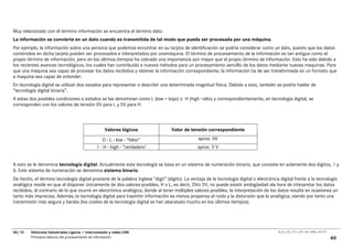 Muy relacionado con el término información se encuentra el término dato:
La información se convierte en un dato cuando es transmitida de tal modo que pueda ser procesada por una máquina.
Por ejemplo, la información sobre una persona que podemos encontrar en su tarjeta de identificación se podría considerar como un dato, puesto que los datos
contenidos en dicha tarjeta pueden ser procesados e interpretados por unamáquina. El término de procesamiento de la información es tan antiguo como el
propio término de información, pero en los últimos tiempos ha cobrado una importancia aún mayor que el propio término de información. Esto ha sido debido a
los recientes avances tecnológicos, los cuales han contribuido a nuevos métodos para un procesamiento sencillo de los datos mediante nuevas maquinas. Para
que una máquina sea capaz de procesar los datos recibidos y obtener la información correspondiente, la información ha de ser transformada en un formato que
a maquina sea capaz de entender.
En tecnología digital se utilizan dos estados para representar o describir una determinada magnitud física. Debido a esto, también se podría hablar de
“tecnología digital binaria”.
A estas dos posibles condiciones o estados se las denominan como L (low = bajo) o H (high =alto) y correspondieriteniente, en tecnología digital, se
corresponden con los valores de tensión 0V para L y 5V para H




                                                    Valores lógicos               Valor de tensión correspondiente

                                                  O - L - low - “falso”                         aprox. 0V
                                               1 - H - high - “verdadero’                       aprox. 5 V


A esto se le denomina tecnología digital. Actualmente esta tecnología se basa en un sistema de numeración binario, que consiste en solamente dos dígitos, 1 y
0. Este sistema de numeración se denomina sistema binario.
De hecho, el término tecnología digital proviene de la palabra inglesa “digit” (dígito). La ventaja de la tecnología digital o electrónica digital frente a la tecnología
analógica reside en que al disponer únicamente de dos valores posibles, H o L, es decir, OVo 5V, no puede existir ambigüedad ala hora de interpretar los datos
recibidos, al contrario de lo que ocurre en electrónica analógica, donde al tener múltiples valores posibles, la interpretación de los datos resulta en ocasiones un
tanto más imprecisa. Además, la tecnología digital para trasmitir información es menos propensa al ruido y la distorsión que la analógica, siendo por tanto una
transmisión más segura y barata (los costes de la tecnología digital se han abaratado mucho en los últimos tiempos).




06/10    Vehículos Industriales Ligeros • Interconexión y redes CAN                                                                      00_Ar_LT25_1511_7457_V01_NTB3_16.07.07

         Principios básicos del procesamiento de información                                                                                                                      60
 
