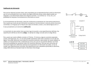 Codificación de información


Para que las máquinas procesen datos, está comprobado que es especialmente fácil cuando la información
que va a ser procesada tiene como máximo dos dígitos diferentes porque ambos dígitos pueden ser
asignados a una determinado estado de la máquina (corriente - no corriente, luz - no luz, etc.) y la
posibilidad de interpretar incorrectamente la información es menor.


En el procesamiento de información, estas dos condiciones se representan por interruptores electrónicos.
Pero, puesto que mucha de esta información se presenta en forma de letras o números, primero han de ser
convertidas a un lenguaje que la máquina sea capaz de entender, es decir, a los valores lógicos de 0 ó 1.
A este procedimiento se le denomina codificación.


La transmisión de cada carácter tiene que tener lugar de acuerdo a unas especificaciones definidas. Esa
especificación definida se denomina código. Un ejemplo de código conocido sería el código Morse.


Pero, puesto que nuestro alfabeto consiste en 29 letras, 10 números y algunos caracteres especiales
(comas, interrogaciones, etc.), no nos sería posible representar todos estos caracteres con tan sólo dos
dígitos. Para poder diferenciar entre todos los caracteres anteriores, cada carácter de nuestro alfabeto se
codifica con exactamente 8 bits, combinando los ceros y los unos en una posición definida. Con 8 bits
tenemos la posibilidad de representar hasta 255 caracteres diferentes. Para que este intercambio de
información digital entre diferentes sistemas de procesamiento de información sea valido, se han de
cumplir unas especificaciones concretas. Esta especificación para ordenadores personales se denomina,
código ASCII (American Standard Code for Information Interchange).




06/10   Vehículos Industriales Ligeros • Interconexión y redes CAN                                            00_Ar_LT25_1511_7457_V01_NTB3_16.07.07

        Sistemas de numeración                                                                                                                         64
 
