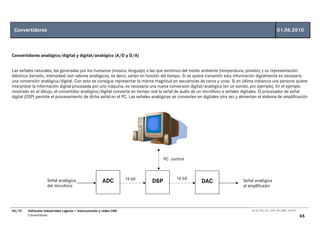Convertidores                                                                                                                                          01.06.2010



Convertidores analógico/digital y digital/analógico (A/D y D/A)


Las señales naturales, las generadas por los humanos (música, lenguaje) o las que sentimos del medio ambiente (temperatura, presión) y su representación
eléctrica (tensión, intensidad) son valores analógicos, es decir, varían en función del tiempo. Si se quiere transmitir esta información digtalmente es necesaria
una conversión analógica/digital. Con esto se consigue representar la misma magnitud en secuencias de ceros y unos. Si en última instancia una persona quiere
interpretar la información digital procesada por una máquina, es necesaria una nueva conversión digital/analógica (en un sonido, por ejemplo). En el ejemplo
mostrado en el dibujo, el convertidor analógico/digital convierte en tiempo real la señal de audio de un micrófono a señales digitales. El procesador de señal
digital (DSP) permite el procesamiento de dicha señal en el PC. Las señales analógicas se convierten en digitales otra vez y alimentan el sistema de amplificación




                                                                                    PC control



                                                                     16 bit               16 bit
                    Señal analógica                     ADC                   DSP                      DAC                    Señal analógica
                    del microfono                                                                                             al amplificador




06/10   Vehículos Industriales Ligeros • Interconexión y redes CAN                                                                 00_Ar_LT25_1511_7457_V01_NTB3_16.07.07

        Convertidores                                                                                                                                                       65
 