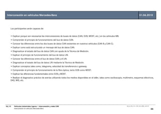Interconexión en vehículos Mercedes-Benz                                                                                                               01.06.2010



    Los participantes serán capaces de:


    • Explicar porque son necesarias las interconexiones de buses de datos (CAN, D2B, MOST, etc.) en los vehículos MB.
    • Comprender el principio de funcionamiento del bus de datos CAN.
    • Conocer las diferencias entre los dos buses de datos CAN existentes en nuestros vehículos (CAN B y CAN C).
    • Explicar como está estructurado un mensaje del bus de datos CAN.
    • Diagnosticar el estado del bus de datos CAN con ayuda de la Técnica de Medición.
    • Explicar el principio de funcionamiento del bus de datos LIN.
    • Conocer las diferencias entre el bus de datos CAN y el LIN.
    • Diagnosticar el estado del bus de datos LIN mediante la Técnica de Medición.
    • Explicar conceptos tales como, telegrama, velocidad de transferencia o gateway.
    • Comprender el principio de funcionamiento de la fibra óptica, tanto D2B como MOST.
    • Explicar las diferencias fundamentales entre D2B y MOST.
    • Realizar el diagnostico práctico de averías utilizando todos los medios disponibles en el taller, tales como osciloscopio, multímetro, esquemas eléctricos,
    DAS, WIS, etc.




06/10   Vehículos Industriales Ligeros • Interconexión y redes CAN                                                                 00_Ar_LT25_1511_7457_V01_NTB3_16.07.07

        Interconexión en vehículos Mercedes-Benz                                                                                                                            66
 