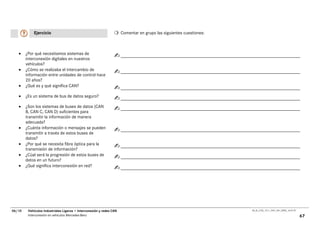 Ejercicio                                                 Comentar en grupo las siguientes cuestiones:



   •    ¿Por qué necesitamos sistemas de
        interconexión digitales en nuestros
        vehículos?
   •    ¿Cómo se realizaba el intercambio de
        información entre unidades de control hace
        20 años?
   •    ¿Qué es y qué significa CAN?

   •    ¿Es un sistema de bus de datos seguro?

   •    ¿Son los sistemas de buses de datos (CAN
        B, CAN C, CAN D) suficientes para
        transmitir la información de manera
        adecuada?
   •    ¿Cuánta información o mensajes se pueden
        transmitir a través de estos buses de
        datos?
   •    ¿Por qué se necesita fibra óptica para la
        transmisión de información?
   •    ¿Cúal será la progresión de estos buses de
        datos en un futuro?
   •    ¿Qué significa interconexión en red?




06/10    Vehículos Industriales Ligeros • Interconexión y redes CAN                                                  00_Ar_LT25_1511_7457_V01_NTB3_16.07.07

         Interconexión en vehículos Mercedes-Benz                                                                                                             67
 