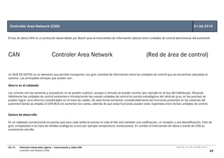 Controller Area Network (CAN)                                                                                                                        01.06.2010


El bus de datos CAN es un protocolo desarrollado por Bosch para el intercambio de información (datos) entre unidades de control electrónicas del automóvil.




CAN                                   Controler Area Network                                              (Red de área de control)

Un BUS DE DATOS es un elemento que permite transportar una gran cantidad de información entre las unidades de control que se encuentran abonadas al
sistema. Las principales ventajas que existen son:

Ahorro en el cableado

Las uniones con los sensores y actuadores no se pueden sustituir, aunque a menudo se pueden acortar (por ejemplo en el bus del habitáculo). Situando
hábilmente las unidades de control existentes e introduciendo las nuevas unidades de control en puntos estratégicos del vehículo (p.ej. en las puertas) se
pueden lograr unos ahorros considerables en el mazo de cables. De esta forma aumentan considerablemente las funciones presentes en los sistemas del
automóvil donde se emplea el CAN-BUS sin aumentar los costes, además de que estas funciones pueden estar repartidas entre dichas unidades de control.


Gastos de desarrollo

En un cableado convencional es preciso que para cada señal se prevea no solo el hilo sino también una codificación, un receptor y una decodificación. Esto da
gran complejidad si se trata de señales analógicas (como por ejemplo temperatura, revoluciones). En cambio el intercambio de datos a través de CAN es
sumamente sencillo.




06/10   Vehículos Industriales Ligeros • Interconexión y redes CAN                                                               00_Ar_LT25_1511_7457_V01_NTB3_16.07.07

        Controller Area Network (CAN)                                                                                                                                     69
 