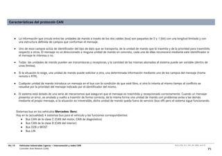 Características del protocolo CAN



    • La información que circula entre las unidades de mando a través de los dos cables (bus) son paquetes de 0 y 1 (bit) con una longitud limitada y con
      una estructura definida de campos que conforman el mensaje.

    • Uno de esos campos actúa de identificador del tipo de dato que se transporta, de la unidad de mando que lo trasmite y de la prioridad para trasmitirlo
      respecto a otros. El mensaje no va direccionado a ninguna unidad de mando en concreto, cada una de ellas reconocerá mediante este identificador si
      el mensaje le interesa o no.

    • Todas las unidades de mando pueden ser transmisoras y receptoras, y la cantidad de las mismas abonadas al sistema puede ser variable (dentro de
      unos límites).

    • Si la situación lo exige, una unidad de mando puede solicitar a otra, una determinada información mediante uno de los campos del mensaje (trama
      remota o RTR).

    • Cualquier unidad de mando introduce un mensaje en el bus con la condición de que esté libre, si otra lo intenta al mismo tiempo el conflicto se
      resuelve por la prioridad del mensaje indicado por el identificador del mismo.

    • El sistema está dotado de una serie de mecanismos que aseguran que el mensaje es trasmitido y recepcionado correctamente. Cuando un mensaje
      presenta un error, es anulado y vuelto a trasmitir de forma correcta, de la misma forma una unidad de mando con problemas avisa a las demás
      mediante el propio mensaje, si la situación es irreversible, dicha unidad de mando queda fuera de servicio (bus off) pero el sistema sigue funcionando.


        Sistemas bus en los vehículos Mercedes- Benz:
        Hay en la (actualidad) 4 sistemas bus para el vehículo y las funciones correspondientes:
            • Bus CAN de la clase C (CAN del motor, CAN de diagnóstico)
            • Bus CAN de la clase B (CAN del interior)
            • Bus D2B o MOST
            • Bus LIN



06/10     Vehículos Industriales Ligeros • Interconexión y redes CAN                                                             00_Ar_LT25_1511_7457_V01_NTB3_16.07.07

          Controller Area Network (CAN)                                                                                                                                   71
 
