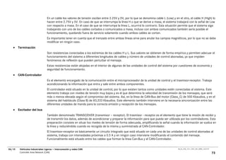 En un cable los valores de tensión oscilan entre 2.25V y 0V, por lo que se denomina cable L (Low) y en el otro, el cable H (High) lo
                                  hacen entre 2.75V y 5V. En caso de que se interrumpa la línea H o que se derive a masa, el sistema trabajará con la señal de Low
                                  con respecto a masa. En el caso de que se interrumpa la línea L, ocurrirá lo contrario. Esta situación permite que el sistema siga
                                  trabajando con uno de los cables cortados o comunicados a masa, incluso con ambos comunicados también sería posible el
                                  funcionamiento, quedando fuera de servicio solamente cuando ambos cables se cortan.
                                  Es importante tener en cuenta que el trenzado entre ambas líneas sirve para anular los campos magnéticos, por lo que no se debe
                                  modificar en ningún caso.
   •    Terminación
                                  Son resistencias conectadas a los extremos de los cables H y L. Sus valores se obtienen de forma empírica y permiten adecuar el
                                  funcionamiento del sistema a diferentes longitudes de cables y número de unidades de control abonadas, ya que impiden
                                  fenómenos de reflexión que pueden perturbar el mensaje.
                                  Estas resistencias están alojadas en el interior de algunas de las unidades de control del sistema por cuestiones de economía y
                                  seguridad de funcionamiento.
   •    CAN-Controlador
                                  Es el elemento encargado de la comunicación entre el microprocesador de la unidad de control y el trasmisor-receptor. Trabaja
                                  acondicionando la información que entra y sale entre ambos componentes.
                                  El controlador está situado en la unidad de control, por lo que existen tantos como unidades estén conectadas al sistema. Este
                                  elemento trabaja con niveles de tensión muy bajos y es el que determina la velocidad de transmisión de los mensajes, que será
                                  más o menos elevada según el compromiso del sistema. Así, en la línea de CAN-Bus del motor (Class_C) de 500 Kbaudios, y en el
                                  sistema del habitáculo (Class B) de 83,333 Kbaudios. Este elemento también interviene en la necesaria sincronización entre las
                                  diferentes unidades de mando para la correcta emisión y recepción de los mensajes.
   •    Excitador del bus
                                  También denominado TRANSCEIVER (transmisor – receptor). El trasmisor - receptor es el elemento que tiene la misión de recibir y
                                  de transmitir los datos, además de acondicionar y preparar la información para que pueda ser utilizada por los controladores. Esta
                                  preparación consiste en situar los niveles de tensión de forma adecuada, amplificando la señal cuando la información se vuelca en
                                  la línea y reduciéndola cuando es recogida de la misma y suministrada al CAN-Controlador.
                                  El trasmisor-receptor es básicamente un circuito integrado que está situado en cada una de las unidades de control abonadas al
                                  sistema, trabaja con intensidades próximas a 0.5 A y en ningún caso interviene modificando el contenido del mensaje.
                                  Funcionalmente está situado entre los cables que forman la línea Can-Bus y el CAN-Controlador.


06/10    Vehículos Industriales Ligeros • Interconexión y redes CAN                                                                     00_Ar_LT25_1511_7457_V01_NTB3_16.07.07

         Controller Area Network (CAN)                                                                                                                                           73
 