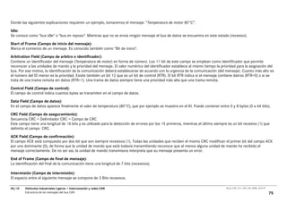 Donde las siguientes explicaciones requieren un ejemplo, tomaremos el mensaje: "Temperatura de motor 80°C".

Idle:
Se conoce como "bus idle" o "bus en reposo". Mientras que no se envía ningún mensaje el bus de datos se encuentra en este estado (recesivo).
Start of Frame (Campo de inicio del mensaje):
Marca el comienzo de un mensaje. Es conocido también como "Bit de inicio".
Arbitration Field (Campo de arbitro o identificador):
Contiene un identificador del mensaje (Temperatura de motor) en forma de número. Los 11 bit de este campo se emplean como identificador que permite
reconocer a las unidades de mando y la prioridad del mensaje. El valor numérico del identificador establece al mismo tiempo la prioridad para la asignación del
bus. Por ese motivo, la identificación de la comunicación deberá establecerse de acuerdo con la urgencia de la comunicación (del mensaje). Cuanto más alto es
el número del ID menor es la prioridad. Existe también un bit 12 que es un bit de control (RTR). El bit RTR indica si el mensaje contiene datros (RTR=0) o si se
trata de una trama remota sin datos (RTR=1). Una trama de datos siempre tiene una prioridad más alta que una trama remota.

Control Field (Campo de control):
El campo de control indica cuantos bytes se transmiten en el campo de datos.

Data Field (Campo de datos):
En el campo de datos aparece finalmente el valor de temperatura (80°C), que por ejemplo se muestra en el KI. Puede contener entre 0 y 8 bytes (0 a 64 bits).
CRC Field (Campo de aseguramiento):
Secuencia CRC + Delimitador CRC = Campo de CRC
Este campo tiene una longitud de 16 bits y es utilizado para la detección de errores por los 15 primeros, mientras el último siempre es un bit recesivo (1) que
delimita el campo CRC.

ACK Field (Campo de confirmación):
El campo ACK está compuesto por dos bit que son siempre recesivos (1). Todas las unidades que reciben el mismo CRC modifican el primer bit del campo ACK
por uno dominante (0), de forma que la unidad de mando que está todavía transmitiendo reconoce que al menos alguna unidad de mando ha recibido el
mensaje correctamente. De no ser así, la unidad de mando transmisora interpreta que su mensaje presenta un error.

End of Frame (Campo de final de mensaje):
La identificación del final de la comunicación tiene una longitud de 7 bits (recesivos).

Intermisión (Campo de intermisión):
El espacio entre el siguiente mensaje se compone de 3 Bits recesivos.

06/10    Vehículos Industriales Ligeros • Interconexión y redes CAN                                                                 00_Ar_LT25_1511_7457_V01_NTB3_16.07.07

         Estructura de los mensajes del bus CAN                                                                                                                              75
 