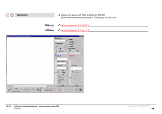 Ejercicio 2                                               ¡Dibuje con ayuda del HMS la señal del M-CAN!
                                                                     ¿Qué valores de tensión alcanza el CAN-High y el CAN-Low?


                                              CAN high               aproximadamente 2,5 V/3,5 V

                                                CAN low              aproximadamente 2,5 V/1,5 V




06/10   Vehículos Industriales Ligeros • Interconexión y redes CAN                                                               00_Ar_LT32_1511_7457_V01_NTB3_27.06.07

        Práctica 2                                                                                                                                                        94
 