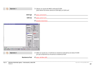 Ejercicio 1                                               ¡Dibuje con ayuda del HMS la señal del D-CAN!
                                                                     ¿Qué valores de tensión alcanza el CAN-High y el CAN-Low?


                                              CAN high               aprox. 2,5 V/3,5 V

                                                CAN low              aprox. 2,5 V/1,5 V

                                                                     durante el test breve




           Ejercicio 2                                               ¡Mida con ayuda de un multímetro la resistencia total del bus de datos D-CAN!
                                                                     ¿En qué componente se encuentra la resistencia final?

                                     Resistencia final               aprox. 60 Ohm, EZS


06/10   Vehículos Industriales Ligeros • Interconexión y redes CAN                                                                         00_Ar_LT32_1511_7457_V01_NTB3_27.06.07

        Práctica 3                                                                                                                                                                  97
 