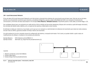 Bus de datos LIN                                                                                                                                       01.06.2010


LIN – Local Interconnect Network

El bus de datos LIN (Local Interconnect Network) es el más actual y universal de los sistemas de comunicación serie de bajo coste. Este tipo de bus de datos
permite una comunicación económica para sensores y actuadores inteligentes, para los cuales la flexibilidad del CAN no es necesaria. El protocolo de
comunicación y el formato de datos está basado en el concepto Único Maestro/ Múltiples Esclavos. Físicamente posee un sólo cable y la tensión llega a 12V.

Son candidatos típicos para una activación por medio del bus LIN los módulos de las puertas (elevalunas, bloqueo de la cerradura, ajuste del espejo retrovisor),
los controles del volante (radio, telefono, etc.), el ajuste de los asientos, el alternador y otros muchos.

El arbitraje se realiza por medio de un bus-master, por lo que ya no es necesario un administrador de colisiones de transmisión para todos los nodos esclavos.
De este modo se define y garantiza también el tiempo máximo de transmisión.

Un nodo (esclavo) en la red no necesita conocer la configuración del sistema, a excepción del master. Por lo tanto, se pueden añadir o quitar nodos sin
modificaciones de software o hardware en los esclavos ya existentes.

Ejemplo Maestro:         CDI Unidad de control OM642 (1)
Ejemplo Esclavo:         Alternador (2), Etapa final de precalentamiento (3)



                                                                           1
                                                                                                                      LIN


Leyenda

1 Maestro (Unidad de control CDI OM642)                                                                      2                      3
2 Esclavo (Alternador)
3 Esclavo (Etapa final de precalentamiento)

06/10     Vehículos Industriales Ligeros • Interconexión y redes CAN                                                               00_Ar_LT32_1511_7457_V01_NTB3_27.06.07

          Bus de datos LIN                                                                                                                                                  98
 