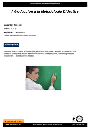 Introducción a la Metodología Didáctica




                Introducción a la Metodología Didáctica


Duración: 180 horas
Precio: 120 € *
Modalidad:                A distancia
* Materiales didácticos, titulación oficial y gastos de envío incluidos.




   Descripción


Formación introductoria en la formación de personal docente para el desarrollo de disintas acciones
formativas como planes oficiales de formación continua para trabajadores, formación profesional
ocupacional… y todas sus modadlidades.




    www.euroinnova.es                                           Información y matrículas: 958 050 200   Fax: 958 050 244
 