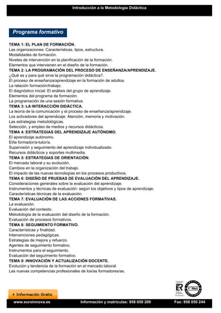 Introducción a la Metodología Didáctica




  Programa formativo

TEMA 1: EL PLAN DE FORMACIÓN.
Las organizaciones: Características, tipos, estructura.
Modalidades de formación.
Niveles de intervención en la planificación de la formación.
Elementos que intervienen en el diseño de la formación.
TEMA 2: LA PROGRAMACIÓN DEL PROCESO DE ENSEÑANZA/APRENDIZAJE.
¿Qué es y para qué sirve la programación didáctica?.
El proceso de enseñanza/aprendizaje en la formación de adultos.
La relación formación/trabajo.
El diagnóstico inicial: El análisis del grupo de aprendizaje.
Elementos del programa de formación.
La programación de una sesión formativa.
TEMA 3: LA INTERACCIÓN DIDÁCTICA.
La teoría de la comunicación y el proceso de enseñanza/aprendizaje.
Los activadores del aprendizaje: Atención, memoria y motivación.
Las estrategias metodológicas.
Selección, y empleo de medios y recursos didácticos.
TEMA 4: ESTRATEGIAS DEL APRENDIZAJE AUTÓNOMO.
El aprendizaje autónomo.
El/la formador/a-tutor/a.
Supervisión y seguimiento del aprendizaje individualizado.
Recursos didácticos y soportes multimedia.
TEMA 5: ESTRATEGIAS DE ORIENTACIÓN.
El mercado laboral y su evolución.
Cambios en la organización del trabajo.
El impacto de las nuevas tecnologías en los procesos productivos.
TEMA 6: DISEÑO DE PRUEBAS DE EVALUACIÓN DEL APRENDIZAJE.
Consideraciones generales sobre la evaluación del aprendizaje.
Instrumentos y técnicas de evaluación: según los objetivos y tipos de aprendizaje.
Características técnicas de la evaluación.
TEMA 7: EVALUACIÓN DE LAS ACCIONES FORMATIVAS.
La evaluación.
Evaluación del contexto.
Metodología de la evaluación del diseño de la formación.
Evaluación de procesos formativos.
TEMA 8: SEGUIMIENTO FORMATIVO.
Características y finalidad.
Intervenciones pedagógicas.
Estrategias de mejora y refuerzo.
Agentes de seguimiento formativo.
Instrumentos para el seguimiento.
Evaluación del seguimiento formativo.
TEMA 9: INNOVACIÓN Y ACTUALIZACIÓN DOCENTE.
Evolución y tendencia de la formación en el mercado laboral.
Las nuevas competencias profesionales de los/as formadores/as.




  www.euroinnova.es                    Información y matrículas: 958 050 200         Fax: 958 050 244
 