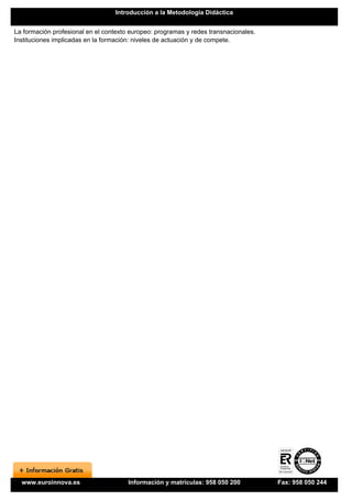Introducción a la Metodología Didáctica


La formación profesional en el contexto europeo: programas y redes transnacionales.
Instituciones implicadas en la formación: niveles de actuación y de compete.




  www.euroinnova.es                    Información y matrículas: 958 050 200          Fax: 958 050 244
 