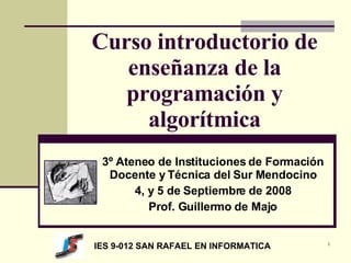 Curso introductorio de enseñanza de la programación y algorítmica 3º Ateneo de Instituciones de Formación Docente y Técnica del Sur Mendocino 4, y 5 de Septiembre de 2008 Prof. Guillermo de Majo IES 9-012 SAN RAFAEL EN INFORMATICA 