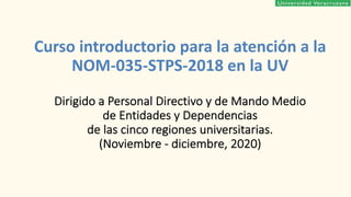 Curso introductorio para la atención a la
NOM-035-STPS-2018 en la UV
Dirigido a Personal Directivo y de Mando Medio
de Entidades y Dependencias
de las cinco regiones universitarias.
(Noviembre - diciembre, 2020)
 