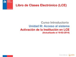 Libro de Clases Electrónico (LCE)

Curso Introductorio
Unidad III: Acceso al sistema
Activación de la Institución en LCE
(Actualizado el 19-02-2014)

Curso creado por :

 