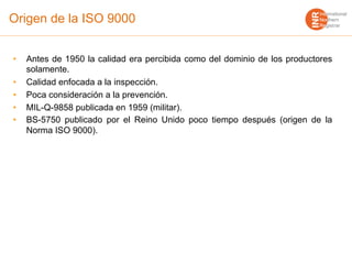 Origen de la ISO 9000
• Antes de 1950 la calidad era percibida como del dominio de los productores
solamente.
• Calidad enfocada a la inspección.
• Poca consideración a la prevención.
• MIL-Q-9858 publicada en 1959 (militar).
• BS-5750 publicado por el Reino Unido poco tiempo después (origen de la
Norma ISO 9000).
 