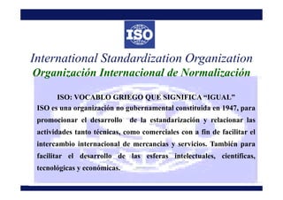 ISO: VOCABLO GRIEGO QUE SIGNIFICA “IGUAL”
International Standardization Organization
Organización Internacional de Normali...