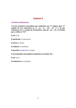 11
Capítulo 5
Artículos (continuación)
Con los sustantivos masculinos que comienzan con “s” impura (una “s”
seguida de otra consonante ej., st - sp – sc – sch – str– sv ), los que
comienzan con z, y grupos de consonantes, como gn – ps –, etc., el artículo
que se utiliza es “lo”:
lo zio: el tío
lo spettacolo: el espectáculo
lo stesso: lo mismo
lo studente: el estudiante
lo specchio /lo spek-kio/: el espejo
Con el femenino estas palabras mantienen el artículo “la”:
la zia: la tia
la studentessa: la estudiante
 