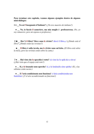 12
Para terminar este capítulo, veamos algunos ejemplos dentro de algunos
mini-diálogos:
1 ♦ __Tu sei l’insegnante d’italiano? (¿Tú eres maestro de italiano?)
● __ No, io faccio il cameriere, ma mia moglie è professoressa. (No, yo
soy camarero; pero mi esposa es profesora.)
2 ◙ __ Dov’è il libro? Dove sono le riviste? /dové il libro.../ (¿Dónde está el
libro? ¿Dónde están las revistas?)
◘ __ Il libro è sulla tavola, ma le riviste sono sul letto. (El libro está sobre
la mesa, pero las revistas están sobre la cama.)
3 ● __ Hai visto che lo specchio è rotto? /ai vísto ke lo spék-kio e rót-to/
(¿Has visto que el espejo está roto?)
♦ __ Sì, e le lenzuole sono sporche! /si, e le lendzuóle sóno spórke/ (Sí, y las
sábanas están sucias.)
● __ E l’aria condizionata non funziona! /e lária conditsionáta non
funtsióna/ (¡Y el aire acondicionado no funciona!)
 