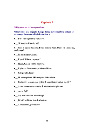 15
Capítulo 7
Diálogo con los verbos aprendidos
Observemos este pequeño diálogo donde mayormente se utilizan los
verbos que hemos estudiado hasta ahora:
♦ __ Lei è l’insegnante d’italiano?
● __ Sì, sono io. E tu chi sei?
♦ __ Sono il nuovo studente. Il mio nome è Juan. Qual’ è il suo nome,
professore?
● __ Io mi chiamo Gianni.
♦ __ E qual’ è il suo cognome?
● __ Rizzo, Gianni Rizzo. Piacere.
♦ __ Il piacere è tutto mio, professor Rizzo.
● __ Sei sposato, Juan?
♦ __ Sì, sono sposato. Mia moglie è infermiera.
● __ Io, invece, sono ancora celibe. E quanti anni ha tua moglie?
♦ __ Ne ha soltanto diciannove. È ancora molto giovane.
● __ Avete figli?
♦ __ No, non abbiamo ancora figli.
● __ Be’. Ci vediamo lunedì a lezione.
♦ __ ArrivederLa, professore.
 