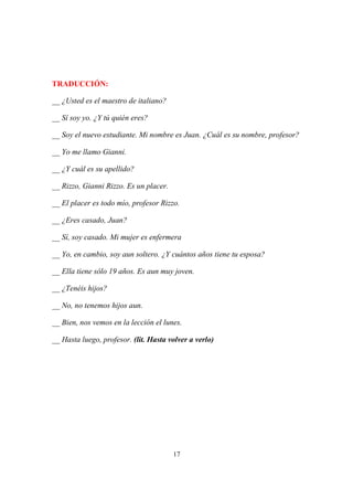 17
TRADUCCIÓN:
__ ¿Usted es el maestro de italiano?
__ Sí soy yo. ¿Y tú quién eres?
__ Soy el nuevo estudiante. Mi nombre es Juan. ¿Cuál es su nombre, profesor?
__ Yo me llamo Gianni.
__ ¿Y cuál es su apellido?
__ Rizzo, Gianni Rizzo. Es un placer.
__ El placer es todo mío, profesor Rizzo.
__ ¿Eres casado, Juan?
__ Sí, soy casado. Mi mujer es enfermera
__ Yo, en cambio, soy aun soltero. ¿Y cuántos años tiene tu esposa?
__ Ella tiene sólo 19 años. Es aun muy joven.
__ ¿Tenéis hijos?
__ No, no tenemos hijos aun.
__ Bien, nos vemos en la lección el lunes.
__ Hasta luego, profesor. (lit. Hasta volver a verlo)
 