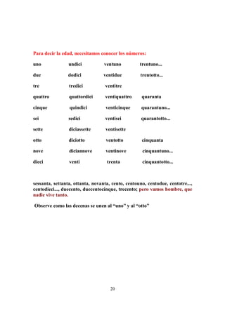 20
Para decir la edad, necesitamos conocer los números:
uno undici ventuno trentuno...
due dodici ventidue trentotto...
tre tredici ventitre
quattro quattordici ventiquattro quaranta
cinque quindici venticinque quarantuno...
sei sedici ventisei quarantotto...
sette diciassette ventisette
otto diciotto ventotto cinquanta
nove diciannove ventinove cinquantuno...
dieci venti trenta cinquantotto...
sessanta, settanta, ottanta, novanta, cento, centouno, centodue, centotre...,
centodieci..., duecento, duecentocinque, trecento; pero vamos hombre, que
nadie vive tanto.
Observe como las decenas se unen al “uno” y al “otto”
 