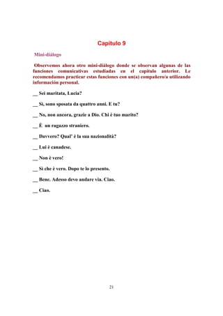 21
Capítulo 9
Mini-diálogo
Observemos ahora otro mini-diálogo donde se observan algunas de las
funciones comunicativas estudiadas en el capítulo anterior. Le
recomendamos practicar estas funciones con un(a) compañero/a utilizando
información personal.
__ Sei maritata, Lucia?
__ Sì, sono sposata da quattro anni. E tu?
__ No, non ancora, grazie a Dio. Chi è tuo marito?
__ È un ragazzo straniero.
__ Davvero? Qual’ è la sua nazionalità?
__ Lui è canadese.
__ Non è vero!
__ Sì che è vero. Dopo te lo presento.
__ Bene. Adesso devo andare via. Ciao.
__ Ciao.
 