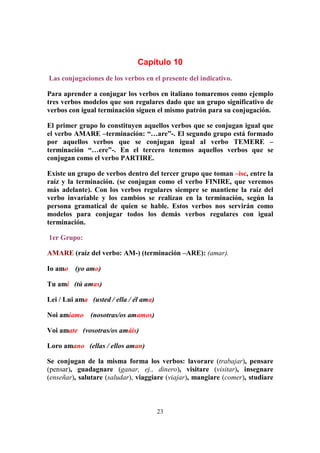 23
Capítulo 10
Las conjugaciones de los verbos en el presente del indicativo.
Para aprender a conjugar los verbos en italiano tomaremos como ejemplo
tres verbos modelos que son regulares dado que un grupo significativo de
verbos con igual terminación siguen el mismo patrón para su conjugación.
El primer grupo lo constituyen aquellos verbos que se conjugan igual que
el verbo AMARE –terminación: “…are”-. El segundo grupo está formado
por aquellos verbos que se conjugan igual al verbo TEMERE –
terminación “…ere”-. En el tercero tenemos aquellos verbos que se
conjugan como el verbo PARTIRE.
Existe un grupo de verbos dentro del tercer grupo que toman –isc, entre la
raíz y la terminación. (se conjugan como el verbo FINIRE, que veremos
más adelante). Con los verbos regulares siempre se mantiene la raíz del
verbo invariable y los cambios se realizan en la terminación, según la
persona gramatical de quien se hable. Estos verbos nos servirán como
modelos para conjugar todos los demás verbos regulares con igual
terminación.
1er Grupo:
AMARE (raíz del verbo: AM-) (terminación –ARE): (amar).
Io amo (yo amo)
Tu ami (tú amas)
Lei / Lui ama (usted / ella / él ama)
Noi amiamo (nosotras/os amamos)
Voi amate (vosotras/os amáis)
Loro amano (ellas / ellos aman)
Se conjugan de la misma forma los verbos: lavorare (trabajar), pensare
(pensar), guadagnare (ganar, ej., dinero), visitare (visitar), insegnare
(enseñar), salutare (saludar), viaggiare (viajar), mangiare (comer), studiare
 