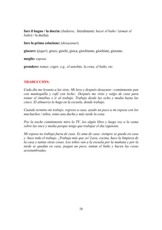 28
fare il bagno / la doccia: (bañarse, literalmente: hacer el baño / (tomar el
baño) / la ducha).
fare la prima colazione: (desayunar).
giocare: (jugar). gioco, giochi, gioca, giochiamo, giochiate, giocano.
moglie: esposa.
prendere: tomar, coger, e.g., el autobús, la cena, el baño, etc.
TRADUCCIÓN:
Cada día me levanto a las siete. Mi lavo y después desayuno –comúnmente pan
con mantequilla y café con leche-. Después me visto y salgo de casa para
tomar el ómnibus e ir al trabajo. Trabajo desde las ocho y media hasta las
cinco. El almuerzo lo hago en la escuela, donde trabajo.
Cuando termino mi trabajo, regreso a casa, ayudo un poco a mi esposa con los
muchachos / niños, tomo una ducha y más tarde la cena.
Por la noche comúnmente miro la TV, leo algún libro y luego voy a la cama
sobre las once y media porque tengo que trabajar el día siguiente.
Mi esposa no trabaja fuera de casa. Es ama de casa: siempre se queda en casa
y hace todo el trabajo. ¡Trabaja más que yo! Lava, cocina, hace la limpieza de
la casa y tantas otras cosas. Los niños van a la escuela por la mañana y por la
tarde se quedan en casa, juegan un poco, toman el baño y hacen las cosas
acostumbradas.
 