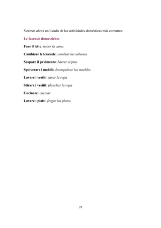 29
Veamos ahora un listado de las actividades domésticas más comunes:
Le facende domestiche:
Fare il letto: hacer la cama
Cambiare le lenzuole: cambiar las sábanas
Scopare il pavimento: barrer el piso
Spolverare i mobili: desempolvar los muebles
Lavare i vestiti: lavar la ropa
Stirare i vestiti: planchar la ropa
Cucinare: cocinar
Lavare i piatti: fregar los platos
 