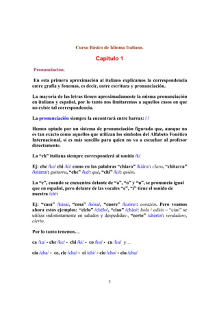 3
Curso Básico de Idioma Italiano.
Capítulo 1
Pronunciación.
En esta primera aproximación al italiano explicamos la correspondencia
entre grafía y fonemas, es decir, entre escritura y pronunciación.
La mayoría de las letras tienen aproximadamente la misma pronunciación
en italiano y español, por lo tanto nos limitaremos a aquellos casos en que
no existe tal correspondencia.
La pronunciación siempre la encontrará entre barras: / /
Hemos optado por un sistema de pronunciación figurada que, aunque no
es tan exacto como aquellos que utilizan los símbolos del Alfabeto Fonético
Internacional, sí es más sencillo para quien no va a escuchar al profesor
directamente.
La “ch” italiana siempre corresponderá al sonido /k/
Ej: che /ke/ chi /ki/ como en las palabras “chiaro” /kiáro/: claro, “chitarra”
/kitárra/: guitarra, “che” /ke/: qué, “chi” /ki/: quién.
La “c”, cuando se encuentra delante de “a”, “o” y “u”, se pronuncia igual
que en español, pero delante de las vocales “e”, “i” tiene el sonido de
nuestra /ch/:
Ej: “casa” /kása/, “cosa” /kósa/, “cuore” /kuóre/: corazón. Pero veamos
ahora estos ejemplos: “cielo” /chélo/, “ciao” /cháo/: hola / adiós – “ciao” se
utiliza indistintamente en saludos y despedidas-, “certo” /chérto/: verdadero,
cierto.
Por lo tanto tenemos…
ca /ka/ - che /ke/ - chi /ki/ - co /ko/ - cu /ku/ y…
cia /cha/ - ce, cie /che/ - ci /chi/ - cio /cho/ - ciu /chu/
 