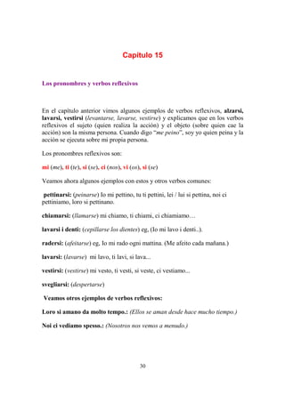 30
Capítulo 15
Los pronombres y verbos reflexivos
En el capítulo anterior vimos algunos ejemplos de verbos reflexivos, alzarsi,
lavarsi, vestirsi (levantarse, lavarse, vestirse) y explicamos que en los verbos
reflexivos el sujeto (quien realiza la acción) y el objeto (sobre quien cae la
acción) son la misma persona. Cuando digo “me peino”, soy yo quien peina y la
acción se ejecuta sobre mi propia persona.
Los pronombres reflexivos son:
mi (me), ti (te), si (se), ci (nos), vi (os), si (se)
Veamos ahora algunos ejemplos con estos y otros verbos comunes:
pettinarsi: (peinarse) Io mi pettino, tu ti pettini, lei / lui si pettina, noi ci
pettiniamo, loro si pettinano.
chiamarsi: (llamarse) mi chiamo, ti chiami, ci chiamiamo…
lavarsi i denti: (cepillarse los dientes) eg, (Io mi lavo i denti..).
radersi: (afeitarse) eg, Io mi rado ogni mattina. (Me afeito cada mañana.)
lavarsi: (lavarse) mi lavo, ti lavi, si lava...
vestirsi: (vestirse) mi vesto, ti vesti, si veste, ci vestiamo...
svegliarsi: (despertarse)
Veamos otros ejemplos de verbos reflexivos:
Loro si amano da molto tempo.: (Ellos se aman desde hace mucho tiempo.)
Noi ci vediamo spesso.: (Nosotros nos vemos a menudo.)
 