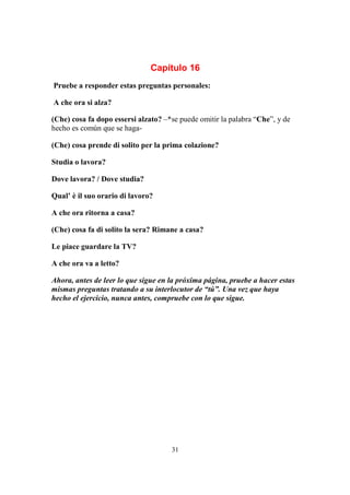 31
Capítulo 16
Pruebe a responder estas preguntas personales:
A che ora si alza?
(Che) cosa fa dopo essersi alzato? –*se puede omitir la palabra “Che”, y de
hecho es común que se haga-
(Che) cosa prende di solito per la prima colazione?
Studia o lavora?
Dove lavora? / Dove studia?
Qual’ è il suo orario di lavoro?
A che ora ritorna a casa?
(Che) cosa fa di solito la sera? Rimane a casa?
Le piace guardare la TV?
A che ora va a letto?
Ahora, antes de leer lo que sigue en la próxima página, pruebe a hacer estas
mismas preguntas tratando a su interlocutor de “tú”. Una vez que haya
hecho el ejercicio, nunca antes, compruebe con lo que sigue.
 