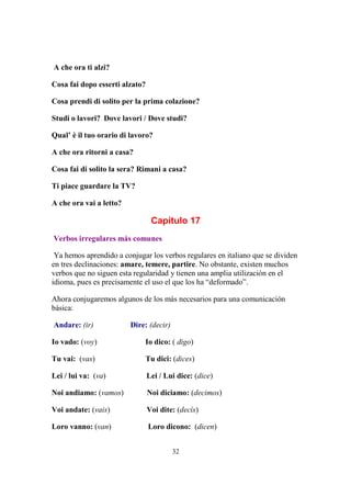 32
A che ora ti alzi?
Cosa fai dopo esserti alzato?
Cosa prendi di solito per la prima colazione?
Studi o lavori? Dove lavori / Dove studi?
Qual’ è il tuo orario di lavoro?
A che ora ritorni a casa?
Cosa fai di solito la sera? Rimani a casa?
Ti piace guardare la TV?
A che ora vai a letto?
Capítulo 17
Verbos irregulares más comunes
Ya hemos aprendido a conjugar los verbos regulares en italiano que se dividen
en tres declinaciones: amare, temere, partire. No obstante, existen muchos
verbos que no siguen esta regularidad y tienen una amplia utilización en el
idioma, pues es precisamente el uso el que los ha “deformado”.
Ahora conjugaremos algunos de los más necesarios para una comunicación
básica:
Andare: (ir) Dire: (decir)
Io vado: (voy) Io dico: ( digo)
Tu vai: (vas) Tu dici: (dices)
Lei / lui va: (va) Lei / Lui dice: (dice)
Noi andiamo: (vamos) Noi diciamo: (decimos)
Voi andate: (vais) Voi dite: (decís)
Loro vanno: (van) Loro dicono: (dicen)
 