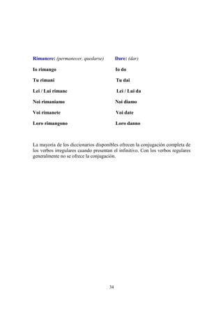 34
Rimanere: (permanecer, quedarse) Dare: (dar)
Io rimango Io do
Tu rimani Tu dai
Lei / Lui rimane Lei / Lui da
Noi rimaniamo Noi diamo
Voi rimanete Voi date
Loro rimangono Loro danno
La mayoría de los diccionarios disponibles ofrecen la conjugación completa de
los verbos irregulares cuando presentan el infinitivo. Con los verbos regulares
generalmente no se ofrece la conjugación.
 