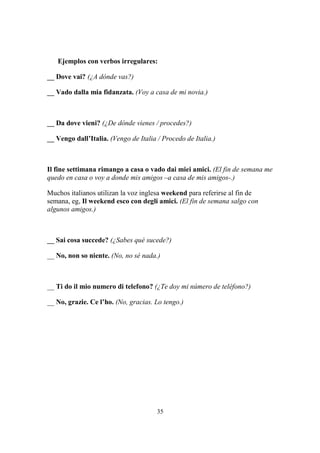 35
Ejemplos con verbos irregulares:
__ Dove vai? (¿A dónde vas?)
__ Vado dalla mia fidanzata. (Voy a casa de mi novia.)
__ Da dove vieni? (¿De dónde vienes / procedes?)
__ Vengo dall’Italia. (Vengo de Italia / Procedo de Italia.)
Il fine settimana rimango a casa o vado dai miei amici. (El fin de semana me
quedo en casa o voy a donde mis amigos –a casa de mis amigos-.)
Muchos italianos utilizan la voz inglesa weekend para referirse al fin de
semana, eg, Il weekend esco con degli amici. (El fin de semana salgo con
algunos amigos.)
__ Sai cosa succede? (¿Sabes qué sucede?)
__ No, non so niente. (No, no sé nada.)
__ Ti do il mio numero di telefono? (¿Te doy mi número de teléfono?)
__ No, grazie. Ce l’ho. (No, gracias. Lo tengo.)
 