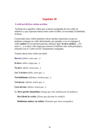 36
Capítulo 18
I verbi servili (Los verbos serviles)
Se llama así a aquellos verbos que se hacen acompañar de otro verbo en
infinitivo y que expresan matices tales como el deber, la necesidad, la habilidad,
el deseo.
Conociendo estos verbos podemos salvar muchas situaciones en que no
podamos conjugar un verbo determinado, por ejemplo, si no sé conjugar el
verbo andare (ir) en primera persona, entonces digo: Io devo andare… (Yo
debo ir…), es decir, sólo tengo que conocer el infinitivo del verbo principal y
utilizarlo con el “verbo servile” propiamente conjugado.
Veamos ahora estos verbos tan útiles:
Dovere: (deber, tener que…)
Io devo (debo, tengo que...)
Tu devi (debes, tienes que...)
Lei / Lui deve (debe, tiene que...)
Noi dobbiamo (debemos, tenemos que...)
Voi dovete (debéis, tenéis que...)
Loro devono (deben, tienen que...)
Ej. Devo partire domattina: (Tengo que irme mañana por la mañana.)
Devi dirmi la veritá: (Tienes que decirme la verdad.)
Dobbiamo andare via subito: (Tenemos que irnos enseguida.)
 